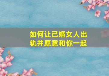 如何让已婚女人出轨并愿意和你一起