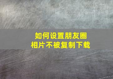 如何设置朋友圈相片不被复制下载