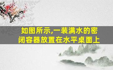 如图所示,一装满水的密闭容器放置在水平桌面上