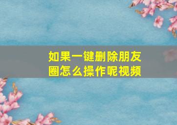 如果一键删除朋友圈怎么操作呢视频