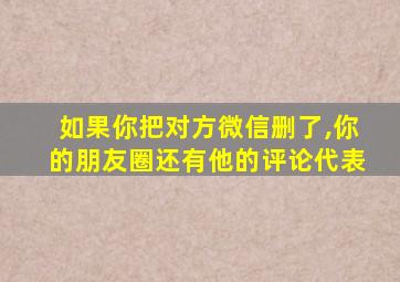 如果你把对方微信删了,你的朋友圈还有他的评论代表