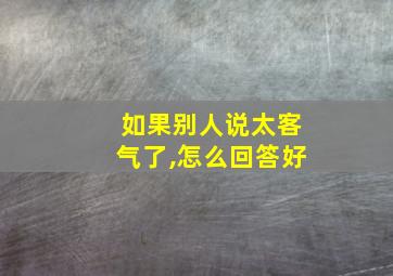 如果别人说太客气了,怎么回答好