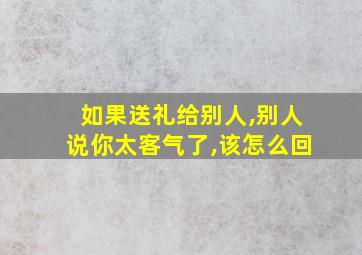 如果送礼给别人,别人说你太客气了,该怎么回