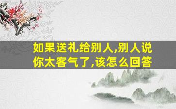 如果送礼给别人,别人说你太客气了,该怎么回答