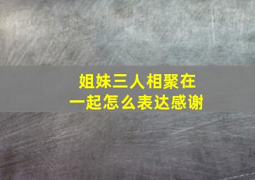 姐妹三人相聚在一起怎么表达感谢