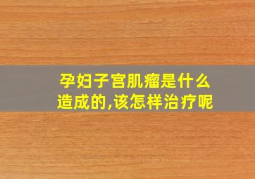 孕妇子宫肌瘤是什么造成的,该怎样治疗呢