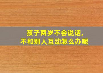 孩子两岁不会说话,不和别人互动怎么办呢