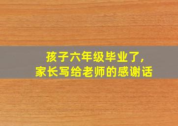 孩子六年级毕业了,家长写给老师的感谢话