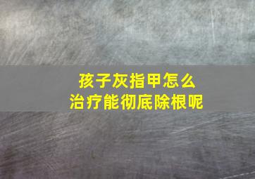 孩子灰指甲怎么治疗能彻底除根呢