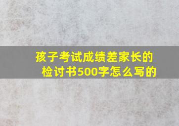 孩子考试成绩差家长的检讨书500字怎么写的