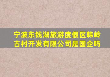 宁波东钱湖旅游度假区韩岭古村开发有限公司是国企吗