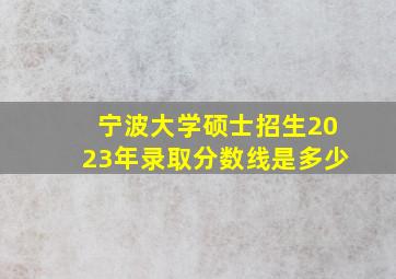 宁波大学硕士招生2023年录取分数线是多少