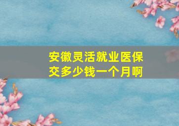 安徽灵活就业医保交多少钱一个月啊