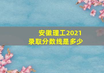 安徽理工2021录取分数线是多少