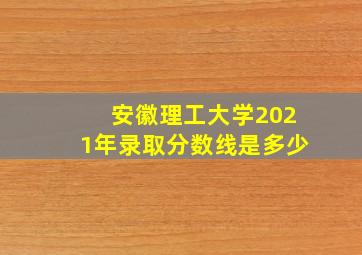 安徽理工大学2021年录取分数线是多少