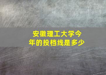 安徽理工大学今年的投档线是多少