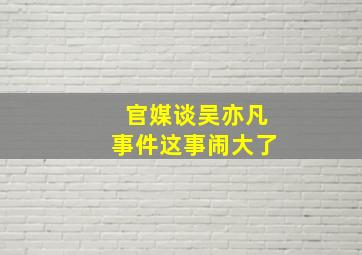 官媒谈吴亦凡事件这事闹大了