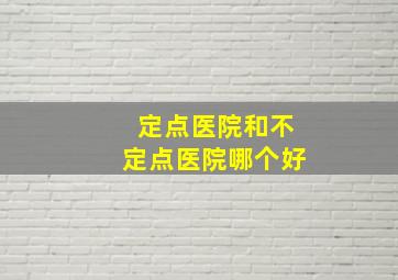 定点医院和不定点医院哪个好