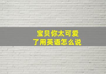 宝贝你太可爱了用英语怎么说