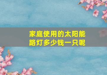 家庭使用的太阳能路灯多少钱一只呢