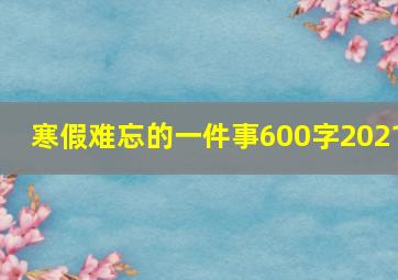 寒假难忘的一件事600字2021