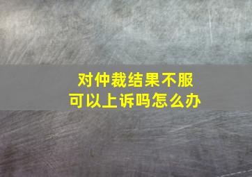 对仲裁结果不服可以上诉吗怎么办