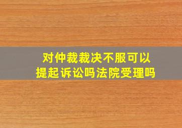 对仲裁裁决不服可以提起诉讼吗法院受理吗