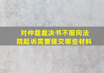 对仲裁裁决书不服向法院起诉需要提交哪些材料