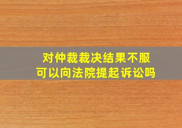 对仲裁裁决结果不服可以向法院提起诉讼吗