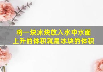 将一块冰块放入水中水面上升的体积就是冰块的体积