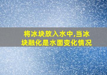 将冰块放入水中,当冰块融化是水面变化情况