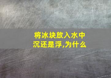 将冰块放入水中沉还是浮,为什么