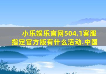 小乐娱乐官网504.1客服指定官方版有什么活动.中国