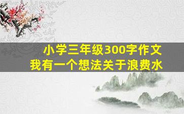 小学三年级300字作文我有一个想法关于浪费水