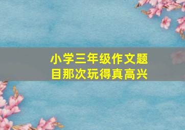 小学三年级作文题目那次玩得真高兴