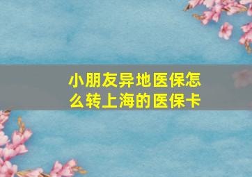 小朋友异地医保怎么转上海的医保卡