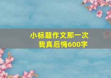 小标题作文那一次我真后悔600字