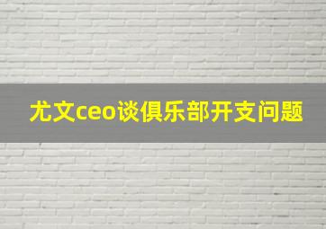 尤文ceo谈俱乐部开支问题