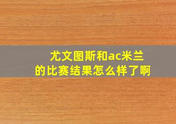 尤文图斯和ac米兰的比赛结果怎么样了啊