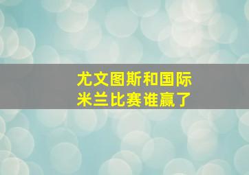 尤文图斯和国际米兰比赛谁赢了