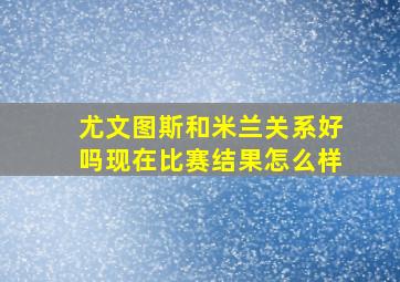 尤文图斯和米兰关系好吗现在比赛结果怎么样