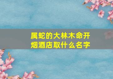 属蛇的大林木命开烟酒店取什么名字