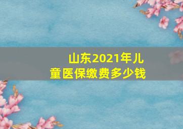 山东2021年儿童医保缴费多少钱