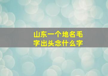 山东一个地名毛字出头念什么字