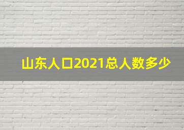 山东人口2021总人数多少