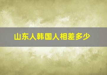 山东人韩国人相差多少