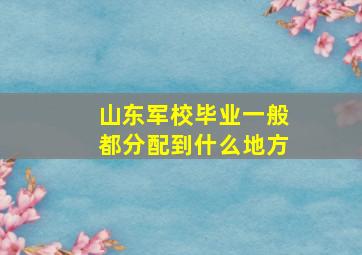 山东军校毕业一般都分配到什么地方