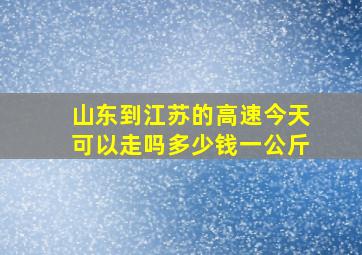 山东到江苏的高速今天可以走吗多少钱一公斤