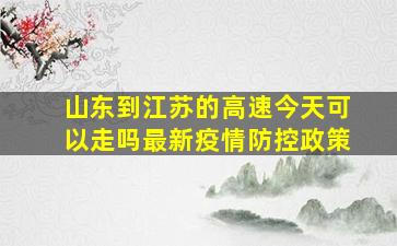 山东到江苏的高速今天可以走吗最新疫情防控政策