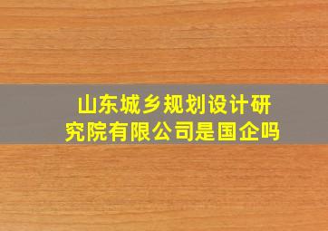 山东城乡规划设计研究院有限公司是国企吗